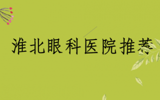 淮北近视手术医院榜单揭秘，淮北爱尔、淮北市人民医院眼科口碑不错，矫正技术佳