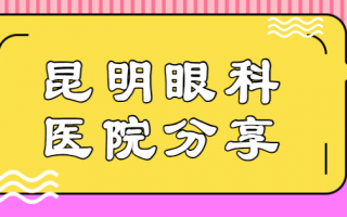 昆明眼科医院排行榜前八点评！昆明康特森眼科医院、昆明艾维眼科医院技术超绝！