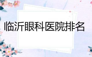 临沂哪家眼科医院比较牛？临沂华厦眼科医院在榜，临沂爱尔眼科医院技术很强